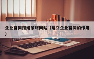 南县企业官网搭建策略网站（建立企业官网的作用）