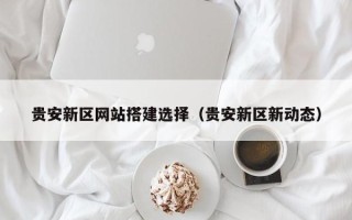 南县贵安新区网站搭建选择（贵安新区新动态）