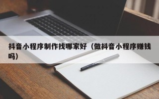 南县抖音小程序制作找哪家好（做抖音小程序赚钱吗）