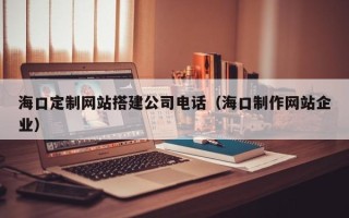 南县海口定制网站搭建公司电话（海口制作网站企业）