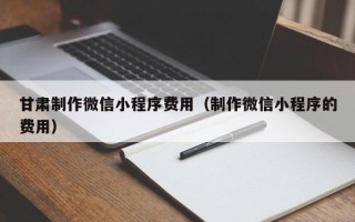 南县甘肃制作微信小程序费用（制作微信小程序的费用）