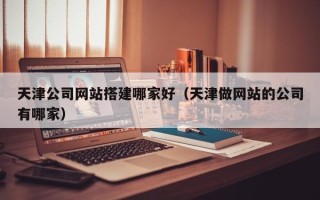 南县天津公司网站搭建哪家好（天津做网站的公司有哪家）