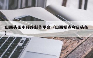 南县山西头条小程序制作平台（山西视点今日头条）